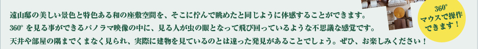 遠山邸の美しい景色と特色ある和の座敷空間を、そこに佇んで眺めたと同じように体感することができます。360°を見る事ができるパノラマ映像の中に、見る人が虫の眼となって飛び回っているような不思議な感覚です。天井や部屋の隅までくまなく見られ、実際に建物を見ているのとは違った発見があることでしょう。ぜひ、お楽しみください!